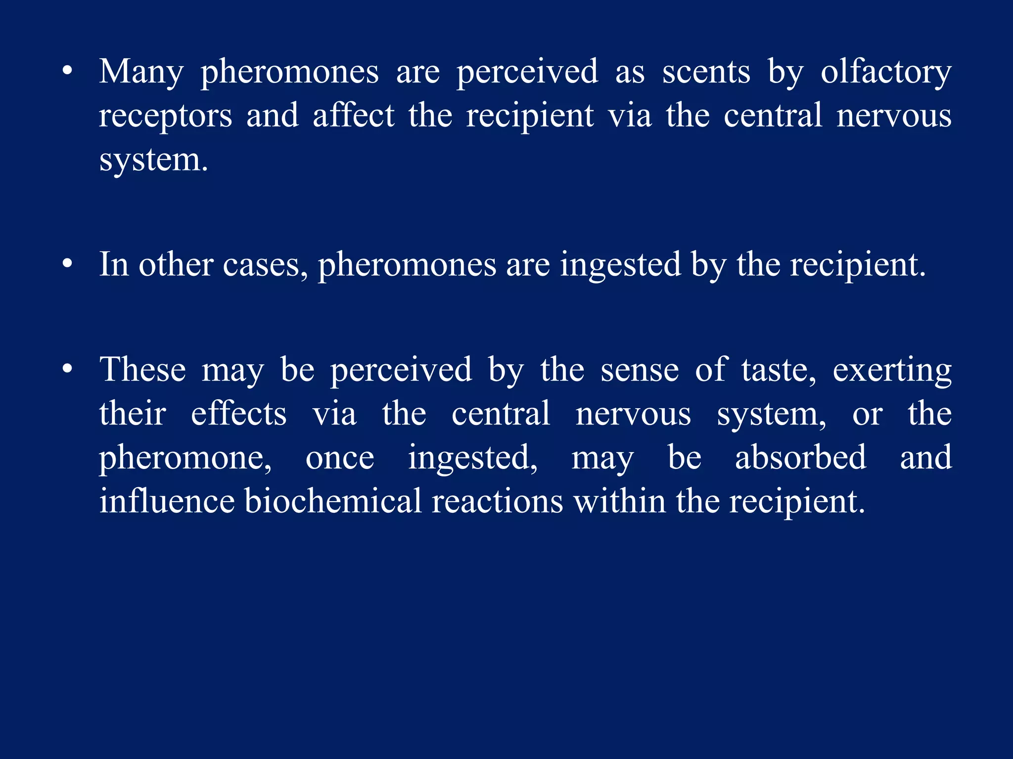 • Many pheromones are perceived as scents by olfactory
receptors and affect the recipient via the central nervous
system.
• In other cases, pheromones are ingested by the recipient.
• These may be perceived by the sense of taste, exerting
their effects via the central nervous system, or the
pheromone, once ingested, may be absorbed and
influence biochemical reactions within the recipient.
 
