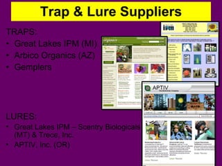 Trap & Lure Suppliers TRAPS: Great Lakes IPM (MI) Arbico Organics (AZ) Gemplers LURES: Great Lakes IPM – Scentry Biologicals (MT) & Trece, Inc. APTIV, Inc. (OR) 