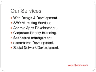 Our Services
 Web Design & Development.
 SEO Marketing Services.
 Android Apps Development.
 Corporate Identity Branding.
 Sponsored management.
 ecommerce Development.
 Social Network Development.
www.pherona.com
 