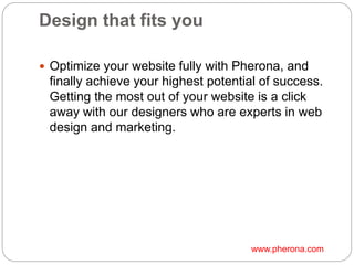 Design that fits you
 Optimize your website fully with Pherona, and
finally achieve your highest potential of success.
Getting the most out of your website is a click
away with our designers who are experts in web
design and marketing.
www.pherona.com
 