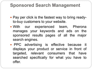 Sponsored Search Management
 Pay per click is the fastest way to bring ready-
to-buy customers to your website.
 With our experienced team, Pherona
manages your keywords and ads on the
sponsored results pages of all the major
search engines.
 PPC advertising is effective because it
displays your product or service in front of
targeted, relevant consumers that have
searched specifically for what you have to
offer.
 