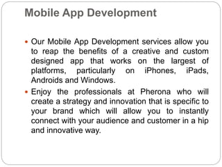 Mobile App Development
 Our Mobile App Development services allow you
to reap the benefits of a creative and custom
designed app that works on the largest of
platforms, particularly on iPhones, iPads,
Androids and Windows.
 Enjoy the professionals at Pherona who will
create a strategy and innovation that is specific to
your brand which will allow you to instantly
connect with your audience and customer in a hip
and innovative way.
 