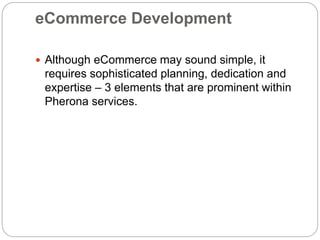 eCommerce Development
 Although eCommerce may sound simple, it
requires sophisticated planning, dedication and
expertise – 3 elements that are prominent within
Pherona services.
 