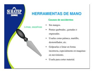 • Sin mangos.
• Puntas quebradas., gastadas o
engrasadas.
• Usarlas como palanca, martillo,
destornillador, etc.
• Golpearlas o limar en forma
incorrecta, especialmente en maquinas
en movimiento.
• Usarla para cortar material.
Limas, escofinas
Causas de accidentes
HERRAMIENTAS DE MANO
 