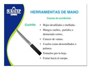 • Hojas desafiladas o melladas.
• Mangos sueltos., partidos o
demasiado cortos.
• Carecer de vainas.
• Usarlos como destornillador o
palanca.
• Tomarlos por la hoja.
• Cortar hacia el cuerpo.
Cuchillo
Causas de accidentes
HERRAMIENTAS DE MANO
 