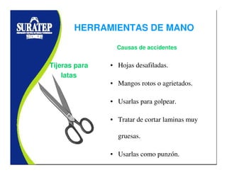 • Hojas desafiladas.
• Mangos rotos o agrietados.
• Usarlas para golpear.
• Tratar de cortar laminas muy
gruesas.
• Usarlas como punzón.
Tijeras para
latas
Causas de accidentes
HERRAMIENTAS DE MANO
 