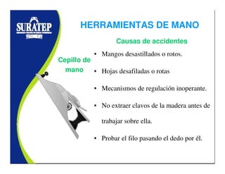 • Mangos desastillados o rotos.
• Hojas desafiladas o rotas
• Mecanismos de regulación inoperante.
• No extraer clavos de la madera antes de
trabajar sobre ella.
• Probar el filo pasando el dedo por él.
Cepillo de
mano
Causas de accidentes
HERRAMIENTAS DE MANO
 