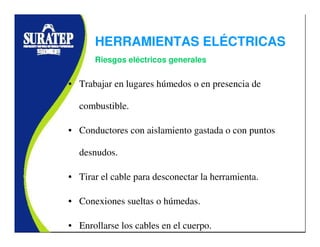 • Trabajar en lugares húmedos o en presencia de
combustible.
• Conductores con aislamiento gastada o con puntos
desnudos.
• Tirar el cable para desconectar la herramienta.
• Conexiones sueltas o húmedas.
• Enrollarse los cables en el cuerpo.
Riesgos eléctricos generales
HERRAMIENTAS ELÉCTRICAS
 