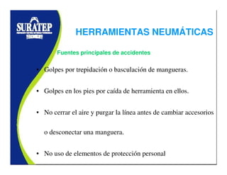 HERRAMIENTAS NEUMÁTICAS
• Golpes por trepidación o basculación de mangueras.
• Golpes en los pies por caída de herramienta en ellos.
• No cerrar el aire y purgar la línea antes de cambiar accesorios
o desconectar una manguera.
• No uso de elementos de protección personal
Fuentes principales de accidentes
 