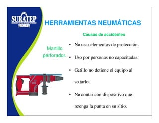 • No usar elementos de protección.
• Uso por personas no capacitadas.
• Gatillo no detiene el equipo al
soltarlo.
• No contar con dispositivo que
retenga la punta en su sitio.
Martillo
perforador.
Causas de accidentes
HERRAMIENTAS NEUMÁTICAS
 