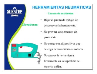 • Dejar el puesto de trabajo sin
desconectar la herramienta.
• No proveer de elementos de
protección.
• No contar con dispositivos que
detenga la herramienta al soltarla.
• No apoyar la herramienta
firmemente en la superficie del
material a fijar.
Clavadoras
Causas de accidentes
HERRAMIENTAS NEUMÁTICAS
 
