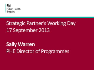 Strategic Partner’s Working Day
17 September 2013
Sally Warren
PHE Director of Programmes
 