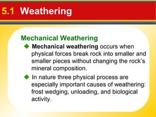 Mechanical Weathering
5.1 Weathering
 Mechanical weathering occurs when
physical forces break rock into smaller and
smaller pieces without changing the rock’s
mineral composition.
 In nature three physical process are
especially important causes of weathering:
frost wedging, unloading, and biological
activity.
 