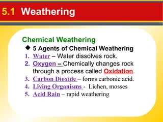 Chemical Weathering
5.1 Weathering
 5 Agents of Chemical Weathering
1. Water – Water dissolves rock.
2. Oxygen – Chemically changes rock
through a process called Oxidation.
3. Carbon Dioxide – forms carbonic acid.
4. Living Organisms - Lichen, mosses
5. Acid Rain – rapid weathering
 