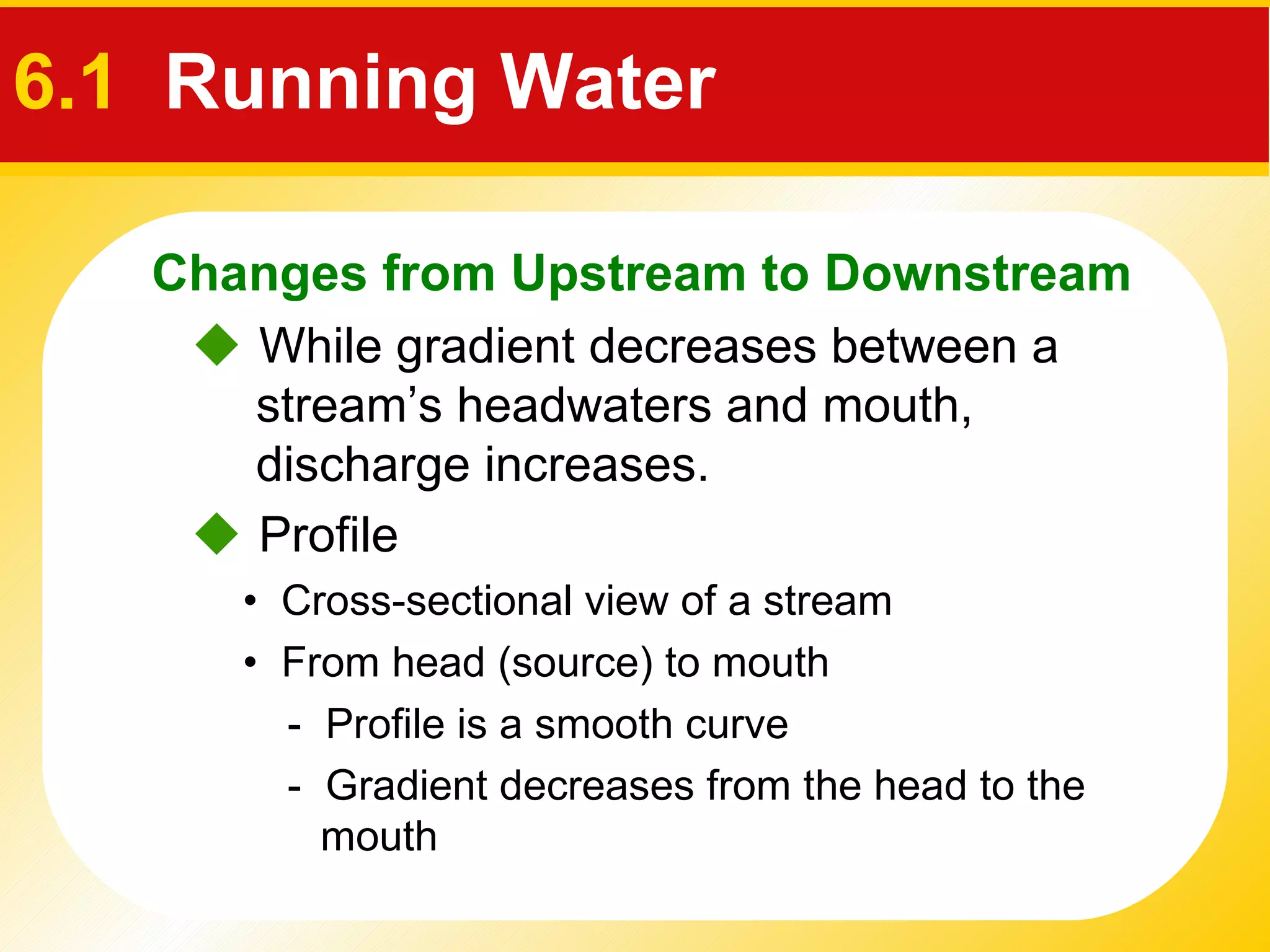 6.1  Running Water •  Cross-sectional view of a stream  •  From head (source) to mouth     While gradient decreases between a stream’s headwaters and mouth, discharge increases.    Profile -  Profile is a smooth curve  -  Gradient decreases from the head to the mouth  Changes from Upstream to Downstream 