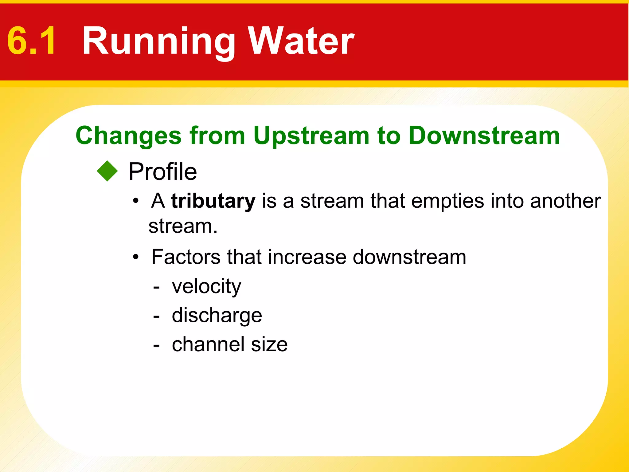    Profile •  Factors that increase downstream  -  velocity -  discharge •  A  tributary  is a stream that empties into another stream. -  channel size  Changes from Upstream to Downstream 6.1   Running Water 