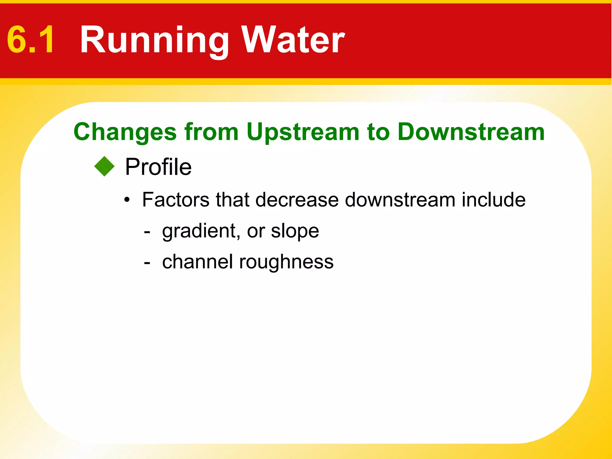    Profile •  Factors that decrease downstream include -  gradient, or slope  -  channel roughness Changes from Upstream to Downstream 6.1  Running Water 