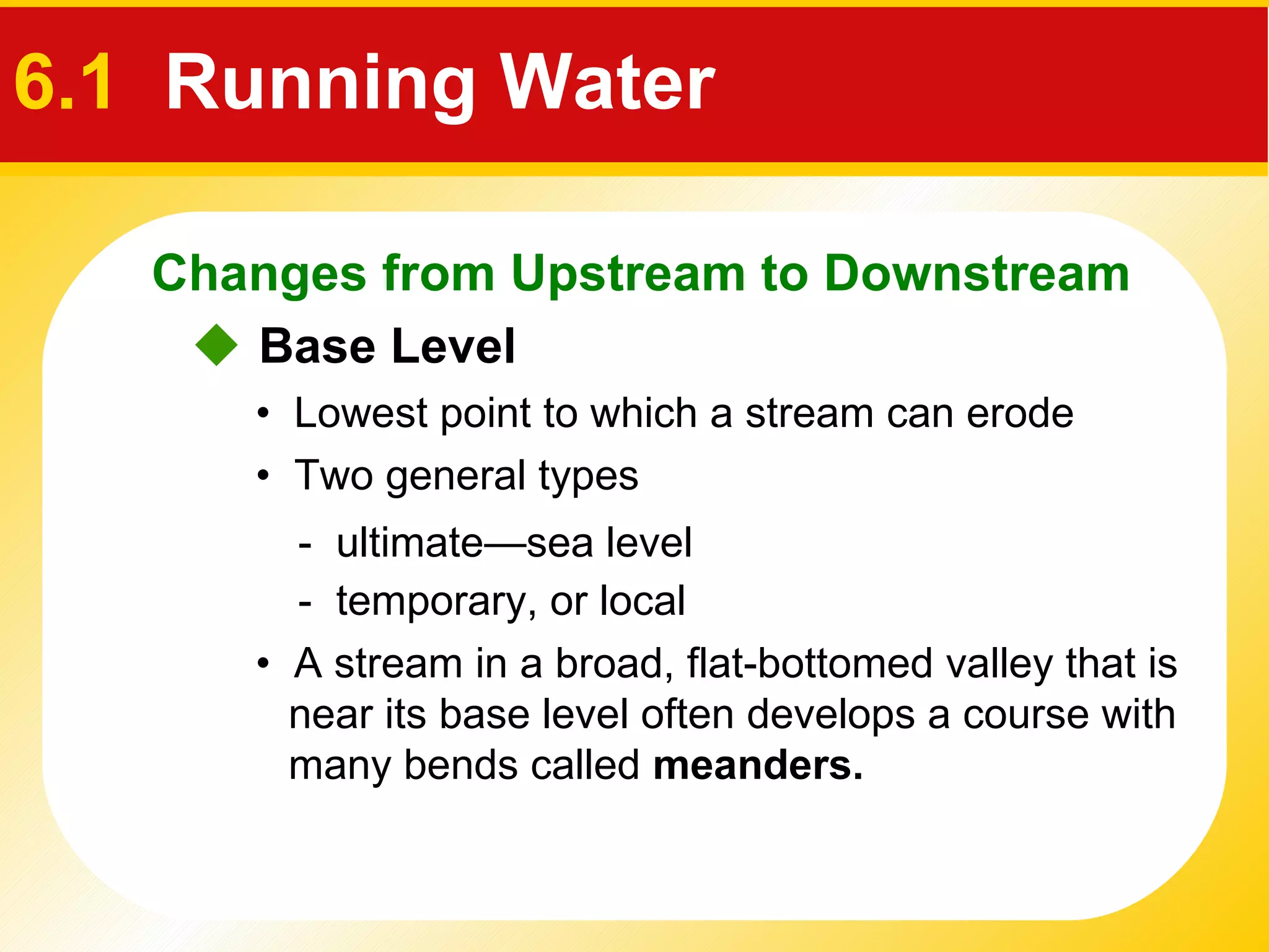 •  A stream in a broad, flat-bottomed valley that is near its base level often develops a course with many bends called  meanders.      Base Level •  Lowest point to which a stream can erode •  Two general types   -  ultimate — sea level -  temporary, or local Changes from Upstream to Downstream 6.1   Running Water 