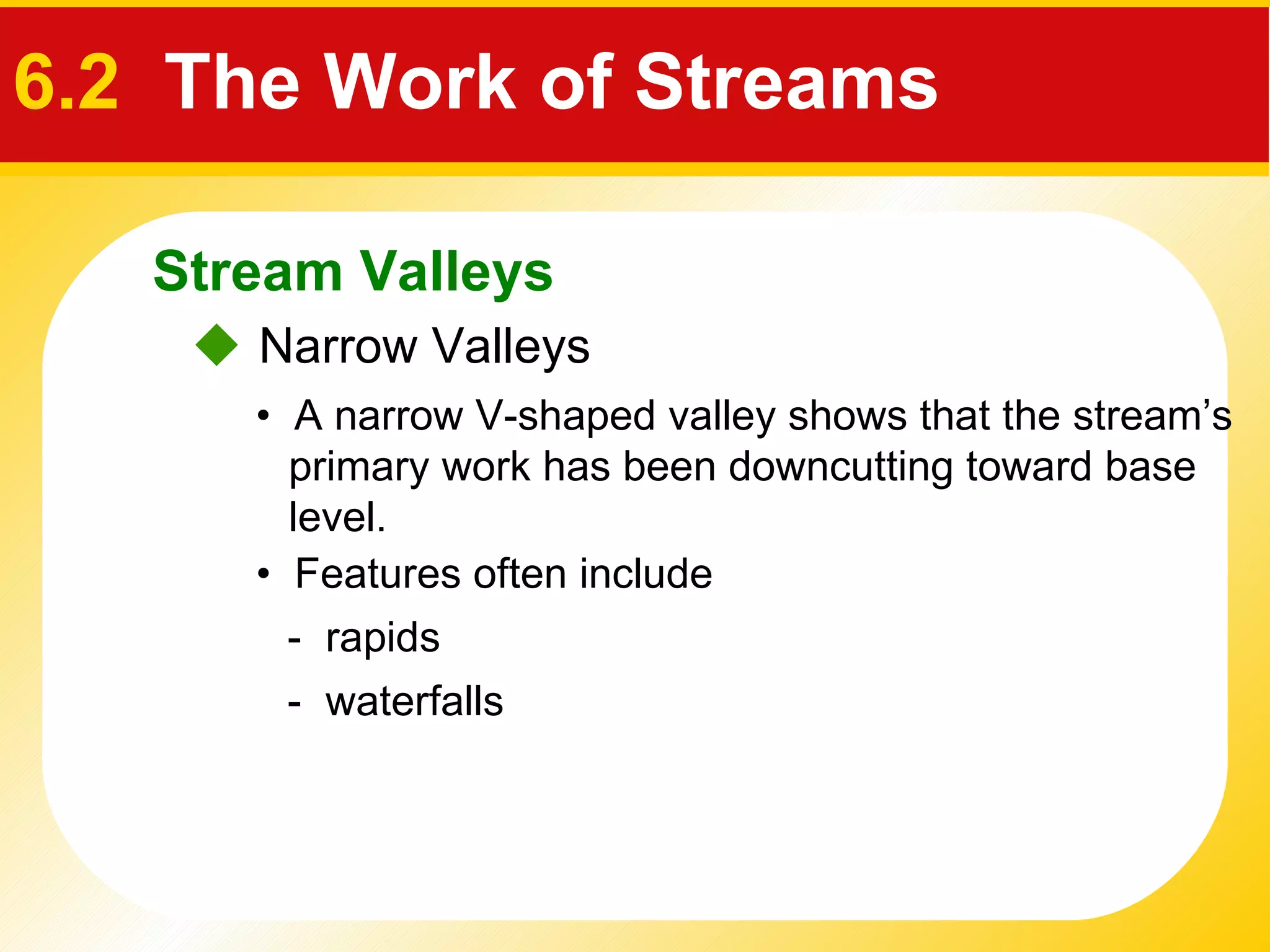    Narrow Valleys •  A narrow V-shaped valley shows that the stream’s primary work has been downcutting toward base level. •  Features often include  -  rapids -  waterfalls Stream Valleys 6.2  The Work of Streams 