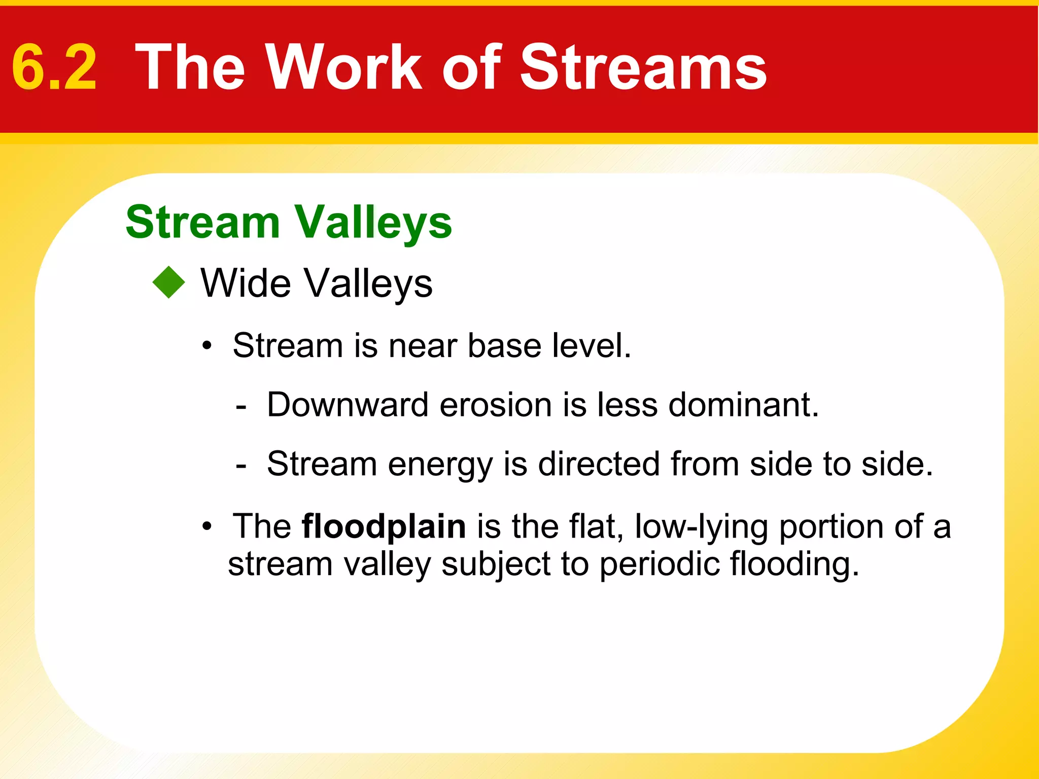    Wide Valleys •  Stream is near base level. -  Downward erosion is less dominant.  -  Stream energy is directed from side to side.  •  The  floodplain  is the flat, low-lying portion of a stream valley subject to periodic flooding. Stream Valleys 6.2   The Work of Streams 