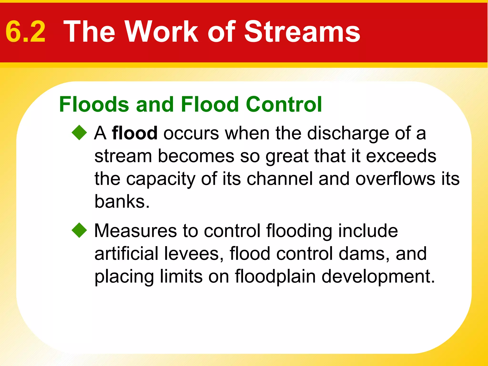    A  flood  occurs when the discharge of a stream becomes so great that it exceeds the capacity of its channel and overflows its banks.    Measures to control flooding include artificial levees, flood control dams, and placing limits on floodplain development. Floods and Flood Control 6.2   The Work of Streams 