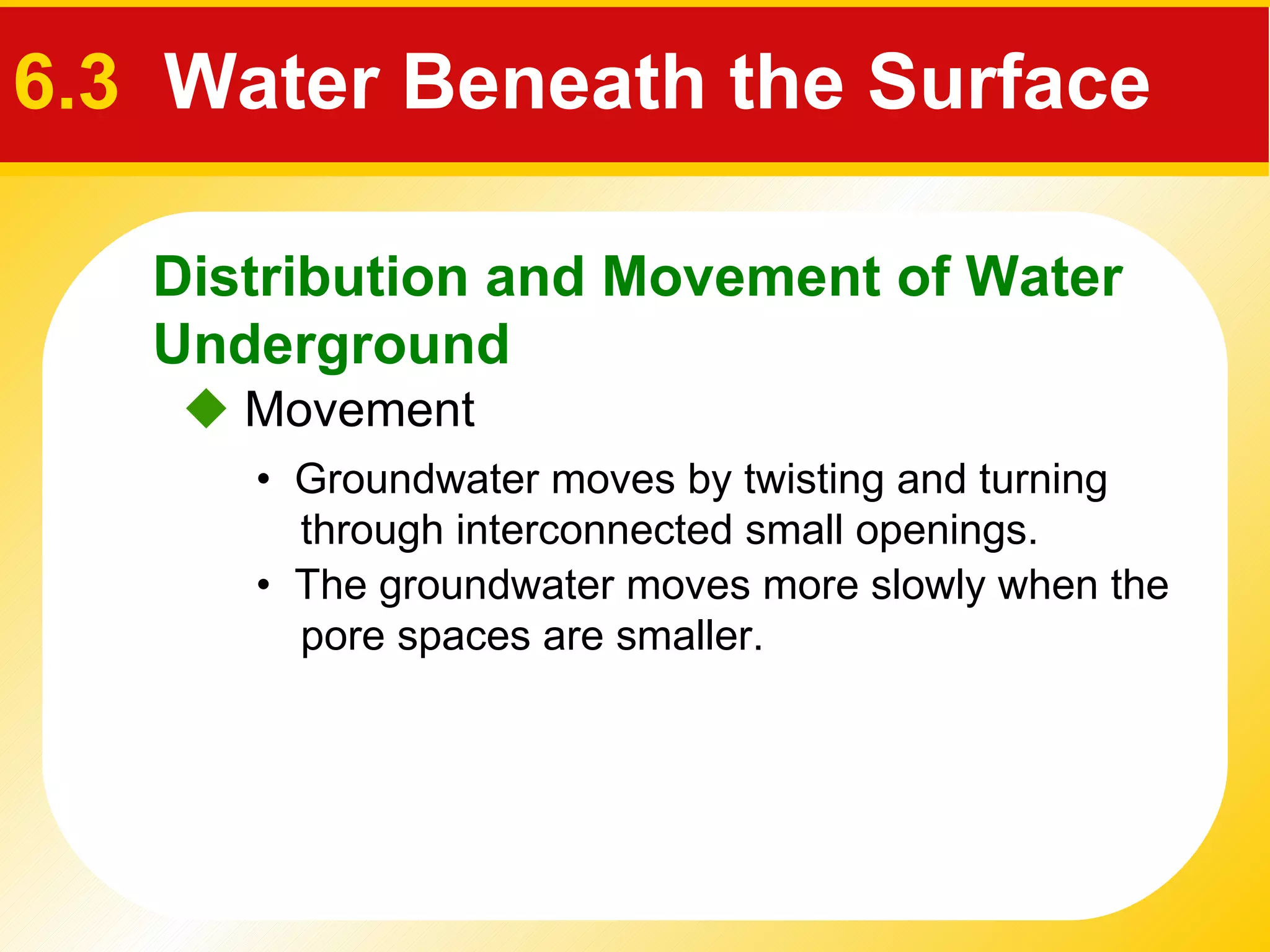    Movement •  Groundwater moves by twisting and turning   through interconnected small openings. •  The groundwater moves more slowly when the   pore spaces are smaller. Distribution and Movement of Water Underground 6.3  Water Beneath the Surface 