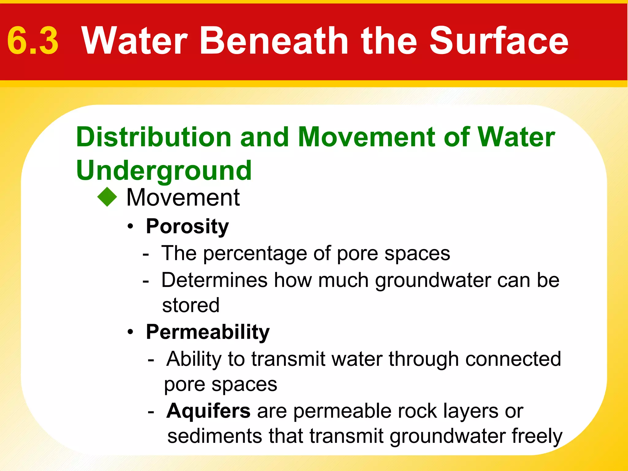    Movement •  Porosity •  Permeability -  The percentage of pore spaces -  Determines how much groundwater can be stored  -  Ability to transmit water through connected  pore spaces  -  Aquifers  are permeable rock layers or sediments that transmit groundwater freely Distribution and Movement of Water Underground 6.3   Water Beneath the Surface 