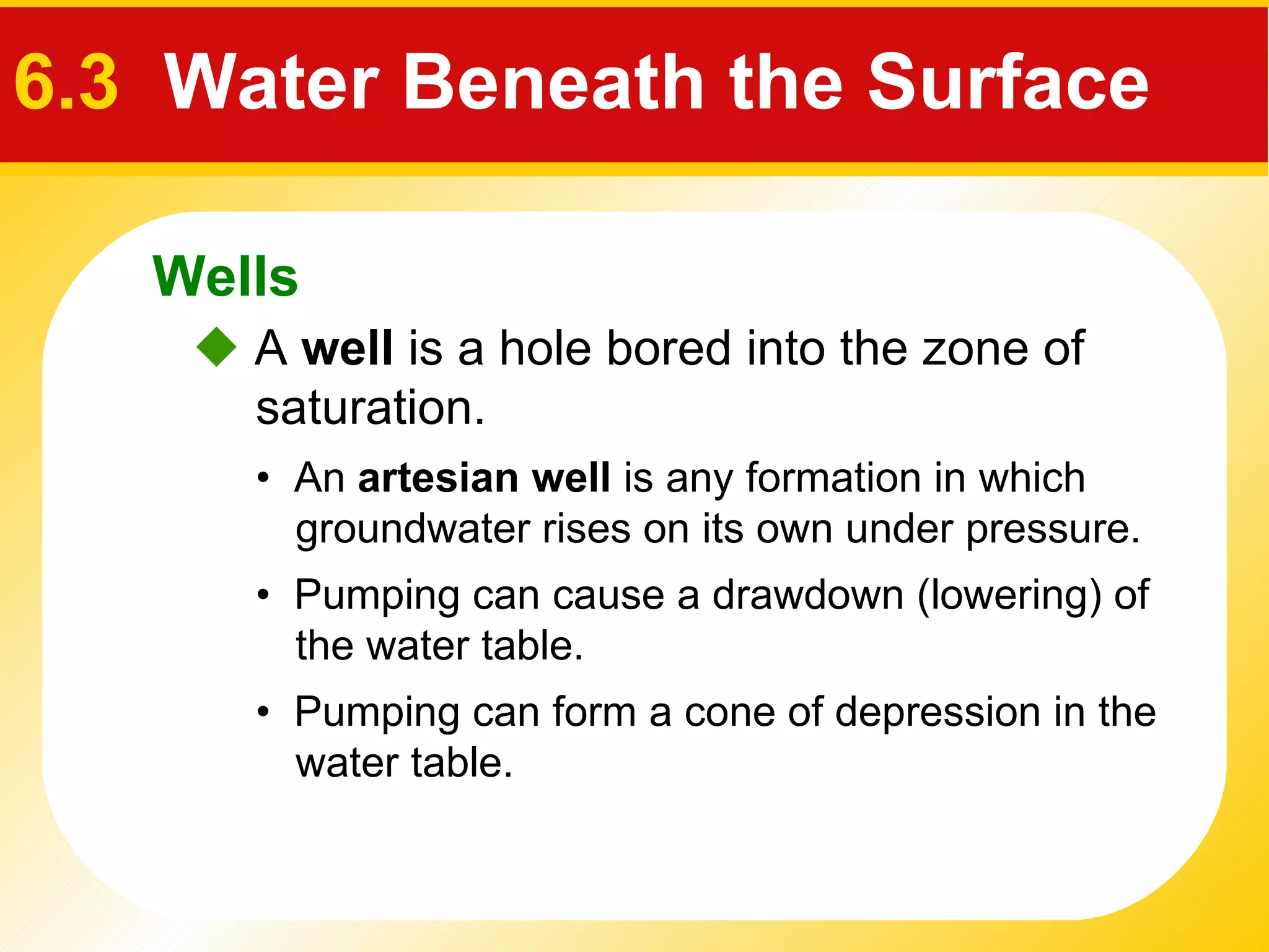    A  well  is a hole bored into the zone of saturation. •  An  artesian well  is any formation in which groundwater rises on its own under pressure. •  Pumping can cause a drawdown (lowering) of  the water table. •  Pumping can form a  cone of depression  in the water table. Wells 6.3   Water Beneath the Surface 