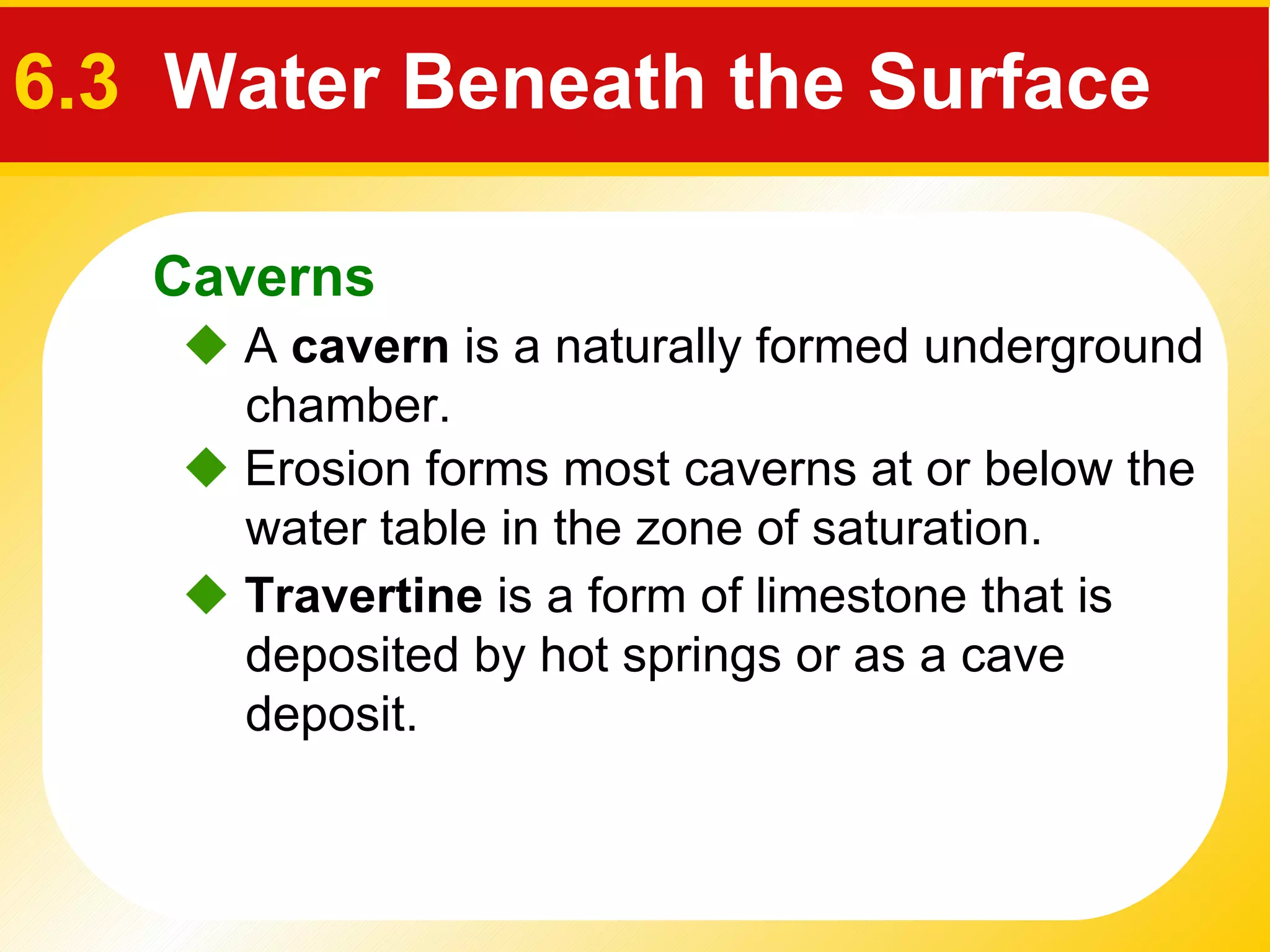    Erosion forms most caverns at or below the water table in the zone of saturation.    A  cavern  is a naturally formed underground chamber.    Travertine  is a form of limestone that is deposited by hot springs or as a cave deposit. Caverns 6.3  Water Beneath the Surface 