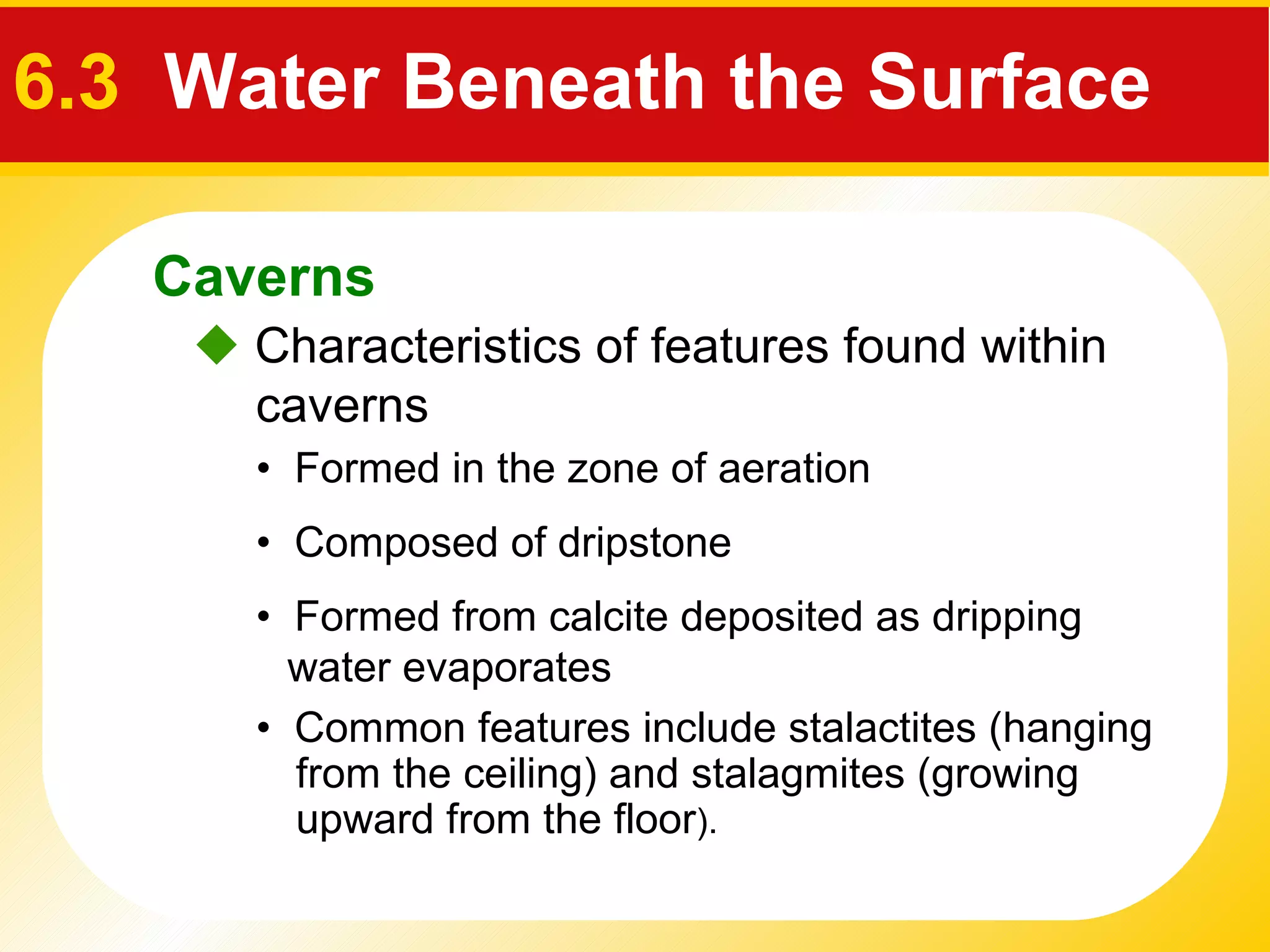    Characteristics of f eatures found within caverns  •  Formed in the zone of aeration •  Composed of dripstone •  Formed from calcite deposited as dripping water evaporates •  Common features include  stalactites  (hanging from the ceiling) and  stalagmites  (growing upward from the floor ). Caverns 6.3  Water Beneath the Surface 