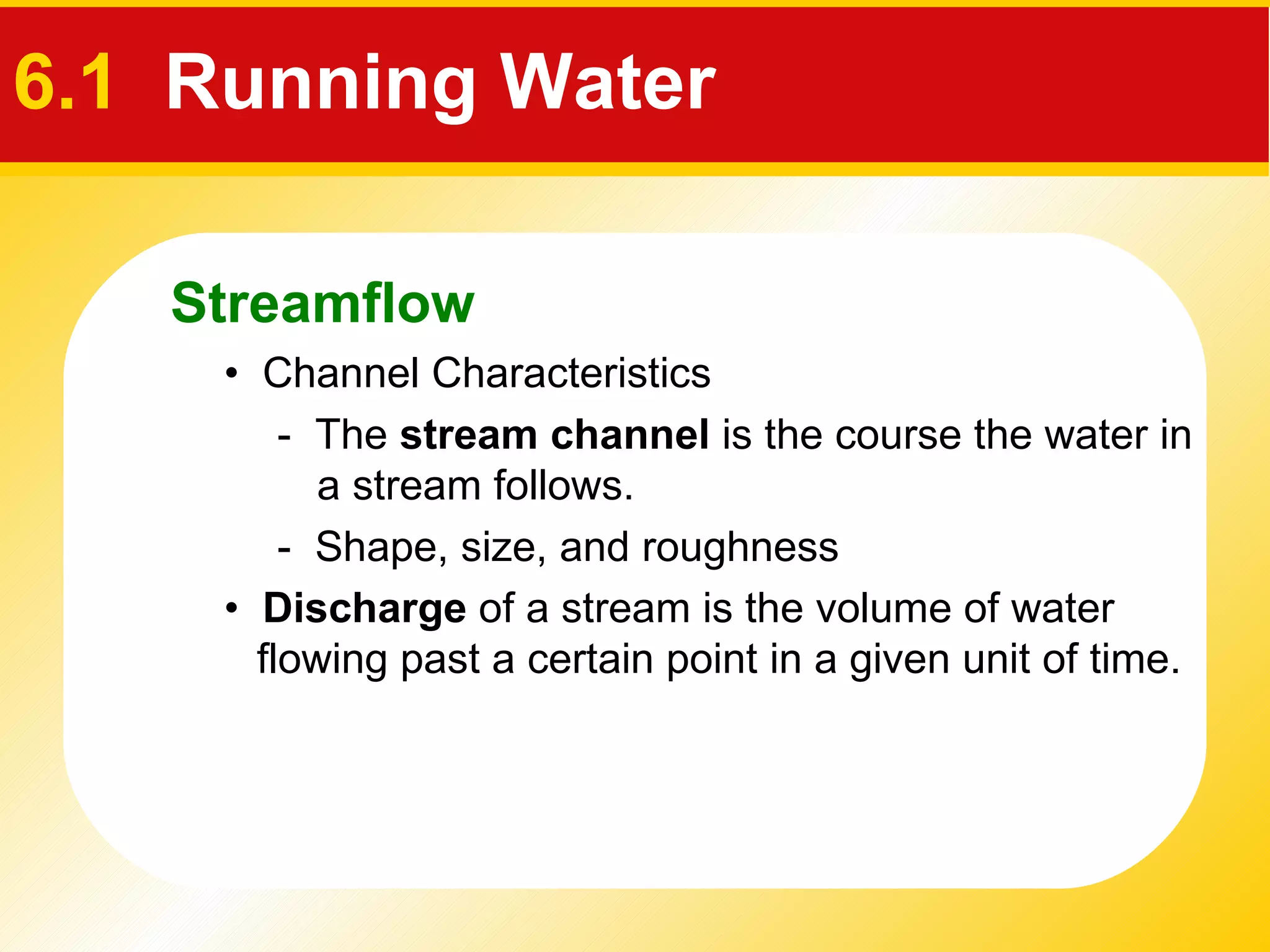 6.1   Running Water •  Channel Characteristics •  Discharge  of a stream is the volume of water flowing past a certain point in a given unit of time.  -  The  stream channel  is the course the water in a stream follows. -  Shape, size, and roughness Streamflow 