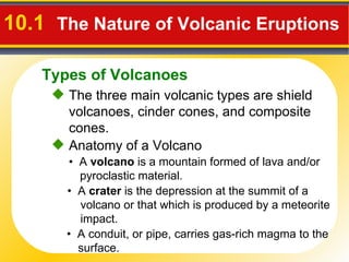 10.1  The Nature of Volcanic Eruptions   The three main volcanic types are shield volcanoes, cinder cones, and composite cones. •  A  volcano  is a mountain formed of lava and/or pyroclastic material. •  A conduit, or  pipe,  carries gas-rich magma to the surface.  Anatomy of a Volcano •  A  crater  is the depression at the summit of a volcano or that which is produced by a meteorite impact. Types of Volcanoes 