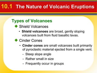 10.1  The Nature of Volcanic Eruptions   Shield Volcanoes •  Shield volcanoes  are broad, gently sloping volcanoes built from fluid basaltic lavas. •  Cinder cones  are small volcanoes built primarily of pyroclastic material ejected from a single vent. -  Steep slope angle  -  Rather small in size  -  Frequently occur in groups Cinder Cones Types of Volcanoes 