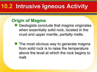 10.2   Intrusive Igneous Activity   Geologists conclude that magma originates when essentially solid rock, located in the crust and upper mantle, partially melts. The most obvious way to generate magma from solid rock is to raise the temperature above the level at which the rock begins to melt. Origin of Magma 