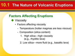 10.1   The Nature of Volcanic Eruptions      Viscosity •  Factors affecting viscosity -  Temperature (hotter magmas are less viscous) -  Composition ( silica content ) High silica—high viscosity  (e.g., rhyolitic lava)  2. Low silica—more fluid (e.g., basaltic lava) Factors Affecting Eruptions 