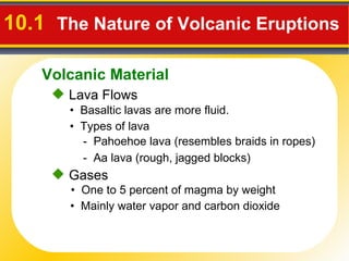 10.1  The Nature of Volcanic Eruptions   Lava Flows •  Basaltic lavas are more fluid. -  Pahoehoe lava  (resembles braids in ropes)  -  Aa lava  (rough, jagged blocks)  •  Types of lava Gases •  One to 5 percent of magma by weight •  Mainly water vapor and carbon dioxide Volcanic Material 