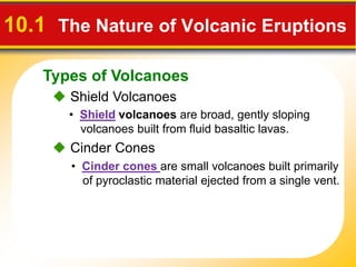 Types of Volcanoes
10.1 The Nature of Volcanic Eruptions
Shield Volcanoes
• Shield volcanoes are broad, gently sloping
volcanoes built from fluid basaltic lavas.
• Cinder cones are small volcanoes built primarily
of pyroclastic material ejected from a single vent.
Cinder Cones