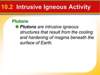 Plutons
Plutons are intrusive igneous
structures that result from the cooling
and hardening of magma beneath the
surface of Earth.
10.2 Intrusive Igneous Activity