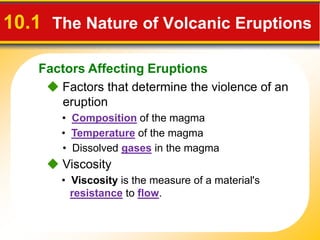 Factors Affecting Eruptions
10.1 The Nature of Volcanic Eruptions
Factors that determine the violence of an
eruption
• Composition of the magma
• Temperature of the magma
• Dissolved gases in the magma
Viscosity
• Viscosity is the measure of a material's
resistance to flow.