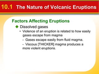 Factors Affecting Eruptions
10.1 The Nature of Volcanic Eruptions
 Dissolved gases
• Violence of an eruption is related to how easily
gases escape from magma
- Gases escape easily from fluid magma.
- Viscous [THICKER] magma produces a
more violent eruptions.
 