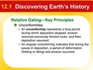 Relative Dating—Key Principles
12.1 Discovering Earth’s History
 Unconformities
• An unconformity represents a long period
during which deposition stopped, erosion
removed previously formed rocks, and then
deposition resumed.
• An angular unconformity indicates that during the
pause in deposition, a period of deformation
(folding or tilting) and erosion occurred.
 