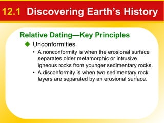 Relative Dating—Key Principles
12.1 Discovering Earth’s History
 Unconformities
• A nonconformity is when the erosional surface
separates older metamorphic or intrusive
igneous rocks from younger sedimentary rocks.
• A disconformity is when two sedimentary rock
layers are separated by an erosional surface.
 