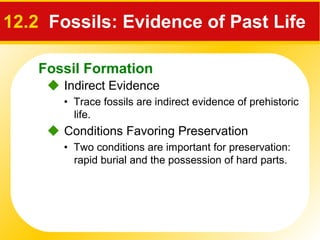 Fossil Formation
12.2 Fossils: Evidence of Past Life
 Indirect Evidence
• Trace fossils are indirect evidence of prehistoric
life.
 Conditions Favoring Preservation
• Two conditions are important for preservation:
rapid burial and the possession of hard parts.
 