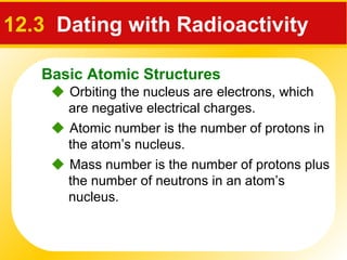 Basic Atomic Structures
12.3 Dating with Radioactivity
 Orbiting the nucleus are electrons, which
are negative electrical charges.
 Atomic number is the number of protons in
the atom’s nucleus.
 Mass number is the number of protons plus
the number of neutrons in an atom’s
nucleus.
 