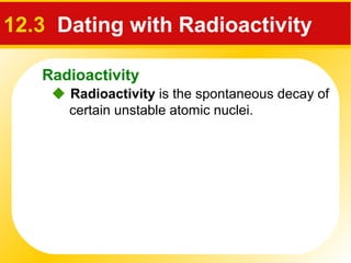 Radioactivity
12.3 Dating with Radioactivity
 Radioactivity is the spontaneous decay of
certain unstable atomic nuclei.
 