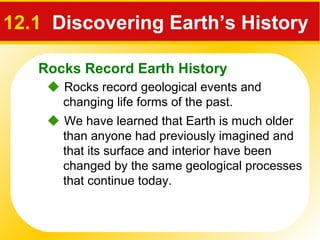 Rocks Record Earth History
12.1 Discovering Earth’s History
 Rocks record geological events and
changing life forms of the past.
 We have learned that Earth is much older
than anyone had previously imagined and
that its surface and interior have been
changed by the same geological processes
that continue today.
 