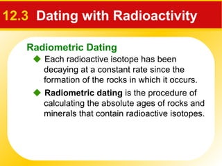 Radiometric Dating
12.3 Dating with Radioactivity
 Each radioactive isotope has been
decaying at a constant rate since the
formation of the rocks in which it occurs.
 Radiometric dating is the procedure of
calculating the absolute ages of rocks and
minerals that contain radioactive isotopes.
 