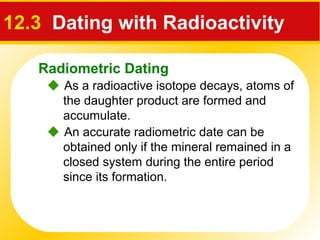 Radiometric Dating
 As a radioactive isotope decays, atoms of
the daughter product are formed and
accumulate.
12.3 Dating with Radioactivity
 An accurate radiometric date can be
obtained only if the mineral remained in a
closed system during the entire period
since its formation.
 