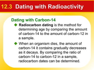 Dating with Carbon-14
 Radiocarbon dating is the method for
determining age by comparing the amount
of carbon-14 to the amount of carbon-12 in
a sample.
12.3 Dating with Radioactivity
 When an organism dies, the amount of
carbon-14 it contains gradually decreases
as it decays. By comparing the ratio of
carbon-14 to carbon-12 in a sample,
radiocarbon dates can be determined.
 
