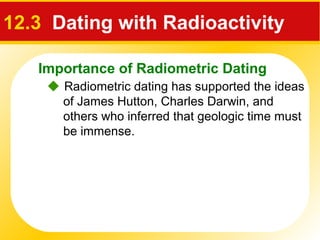 Importance of Radiometric Dating
 Radiometric dating has supported the ideas
of James Hutton, Charles Darwin, and
others who inferred that geologic time must
be immense.
12.3 Dating with Radioactivity
 